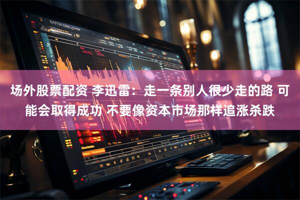 场外股票配资 李迅雷：走一条别人很少走的路 可能会取得成功 不要像资本市场那样追涨杀跌