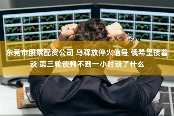 东莞市股票配资公司 乌释放停火信号 俄希望接着谈 第三轮谈判不到一小时谈了什么
