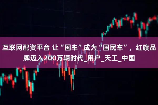 互联网配资平台 让“国车”成为“国民车”，红旗品牌迈入200万辆时代_用户_天工_中国