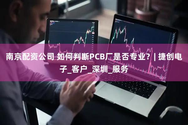 南京配资公司 如何判断PCB厂是否专业？| 捷创电子_客户_深圳_服务