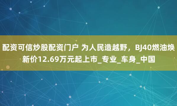 配资可信炒股配资门户 为人民造越野，BJ40燃油焕新价12.69万元起上市_专业_车身_中国