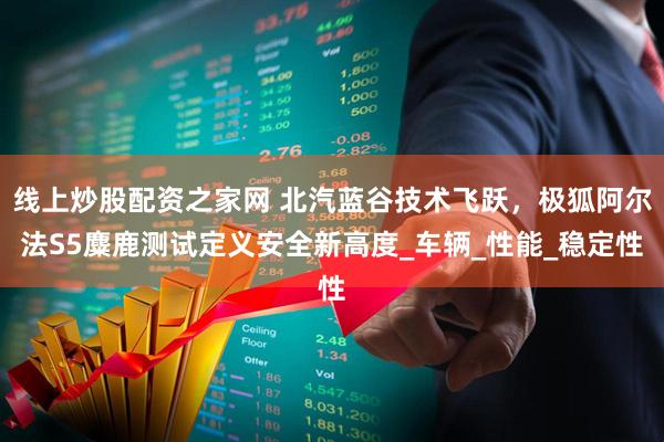 线上炒股配资之家网 北汽蓝谷技术飞跃，极狐阿尔法S5麋鹿测试定义安全新高度_车辆_性能_稳定性