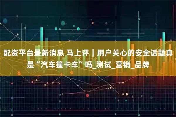 配资平台最新消息 马上评︱用户关心的安全话题真是“汽车撞卡车”吗_测试_营销_品牌