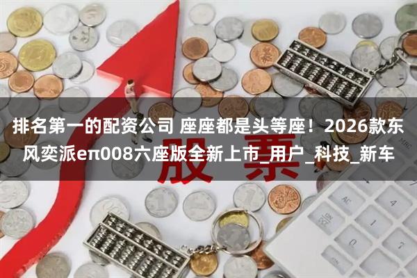 排名第一的配资公司 座座都是头等座！2026款东风奕派eπ008六座版全新上市_用户_科技_新车