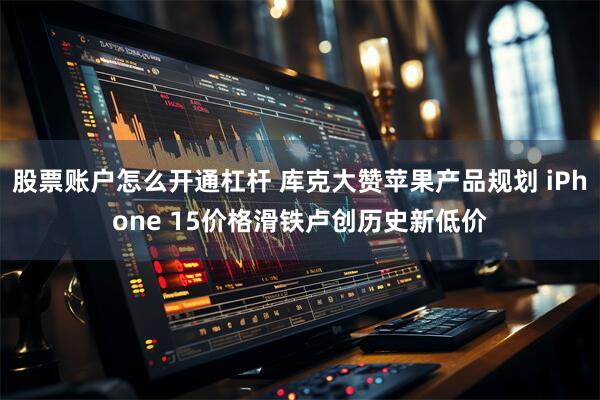 股票账户怎么开通杠杆 库克大赞苹果产品规划 iPhone 15价格滑铁卢创历史新低价