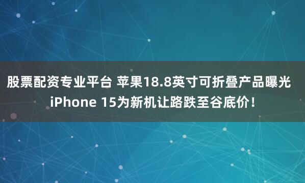 股票配资专业平台 苹果18.8英寸可折叠产品曝光  iPhone 15为新机让路跌至谷底价！