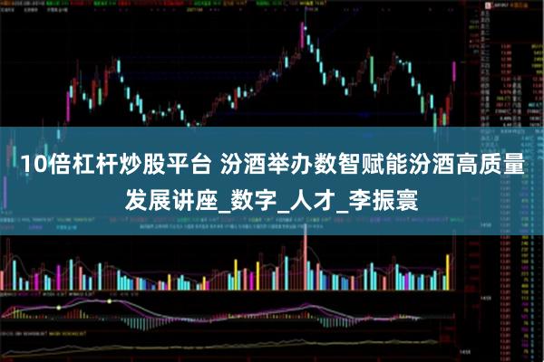 10倍杠杆炒股平台 汾酒举办数智赋能汾酒高质量发展讲座_数字_人才_李振寰