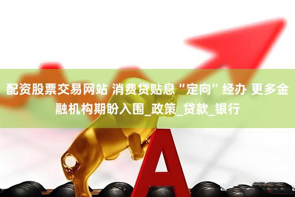 配资股票交易网站 消费贷贴息“定向”经办 更多金融机构期盼入围_政策_贷款_银行