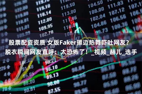 股票配资资质 女版Faker擦边热舞吓吐网友？ 脱衣瞬间网友直呼：太恐怖了！_视频_赫儿_选手