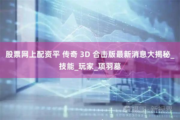股票网上配资平 传奇 3D 合击版最新消息大揭秘_技能_玩家_项羽墓