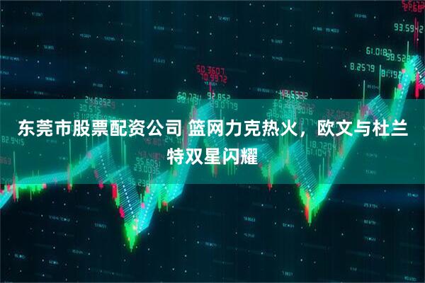 东莞市股票配资公司 篮网力克热火，欧文与杜兰特双星闪耀
