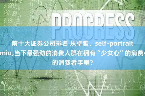 前十大证券公司排名 从卓雅、self-portrait 到miumiu,当下最强劲的消费人群在拥有“少女心”的消费者手里？