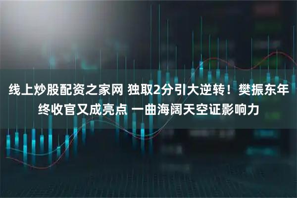 线上炒股配资之家网 独取2分引大逆转！樊振东年终收官又成亮点 一曲海阔天空证影响力