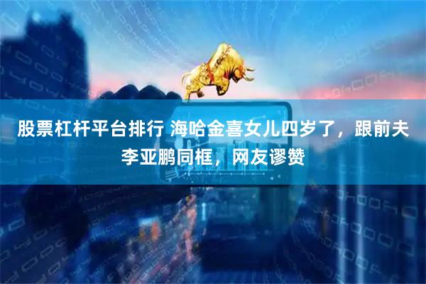股票杠杆平台排行 海哈金喜女儿四岁了，跟前夫李亚鹏同框，网友谬赞