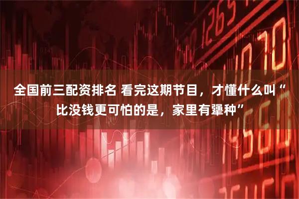 全国前三配资排名 看完这期节目，才懂什么叫“比没钱更可怕的是，家里有犟种”